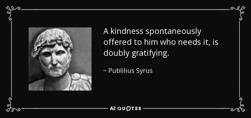 A kindness spontaneously offered to him who needs it, is doubly gratifying. - Publilius Syrus