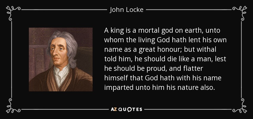 A king is a mortal god on earth, unto whom the living God hath lent his own name as a great honour; but withal told him, he should die like a man, lest he should be proud, and flatter himself that God hath with his name imparted unto him his nature also. - John Locke