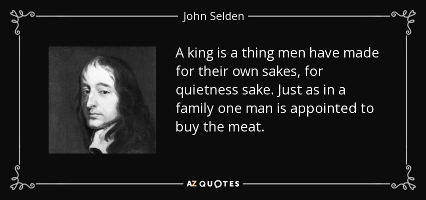 A king is a thing men have made for their own sakes, for quietness sake. Just as in a family one man is appointed to buy the meat. - John Selden