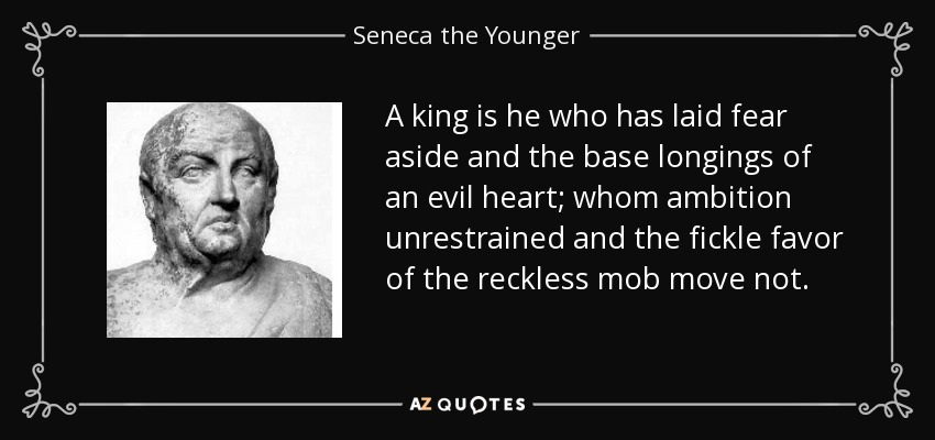 A king is he who has laid fear aside and the base longings of an evil heart; whom ambition unrestrained and the fickle favor of the reckless mob move not. - Seneca the Younger