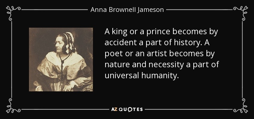 A king or a prince becomes by accident a part of history. A poet or an artist becomes by nature and necessity a part of universal humanity. - Anna Brownell Jameson