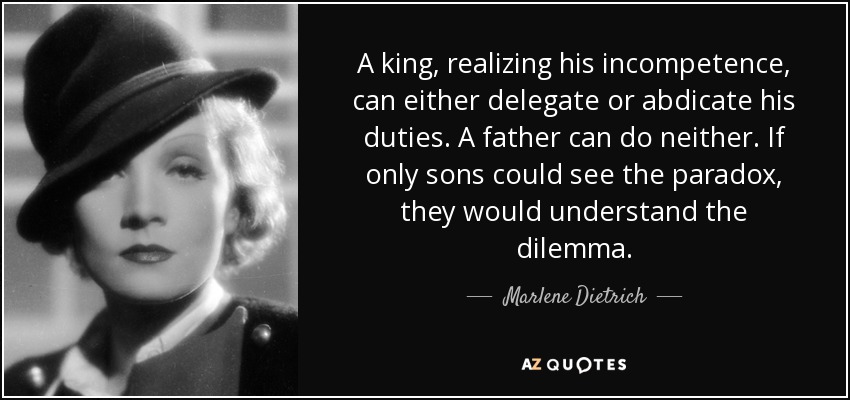 A king, realizing his incompetence, can either delegate or abdicate his duties. A father can do neither. If only sons could see the paradox, they would understand the dilemma. - Marlene Dietrich
