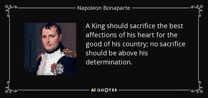 A King should sacrifice the best affections of his heart for the good of his country; no sacrifice should be above his determination. - Napoleon Bonaparte