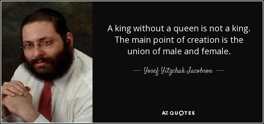 A king without a queen is not a king. The main point of creation is the union of male and female. - Yosef Yitzchak Jacobson