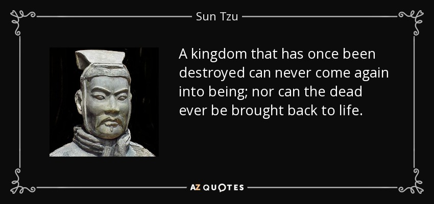 A kingdom that has once been destroyed can never come again into being; nor can the dead ever be brought back to life. - Sun Tzu