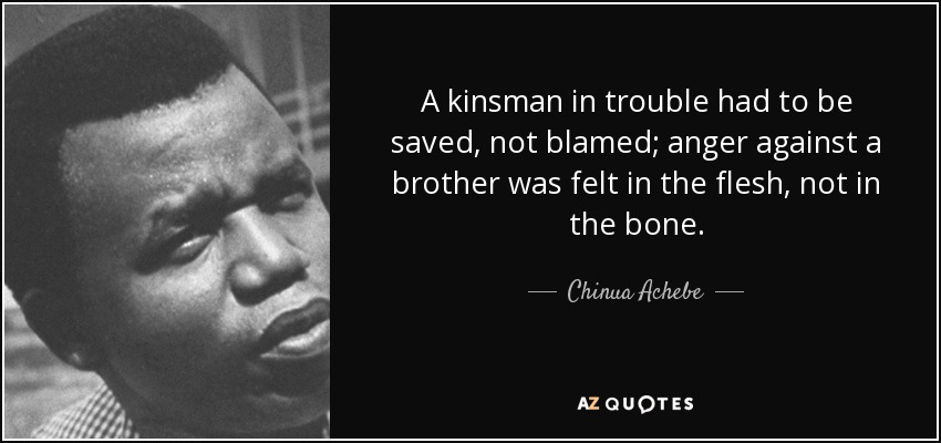 A kinsman in trouble had to be saved, not blamed; anger against a brother was felt in the flesh, not in the bone. - Chinua Achebe