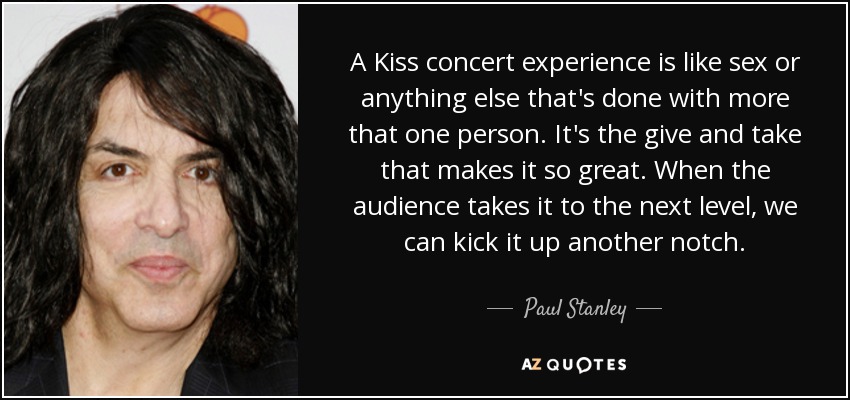 A Kiss concert experience is like sex or anything else that's done with more that one person. It's the give and take that makes it so great. When the audience takes it to the next level, we can kick it up another notch. - Paul Stanley