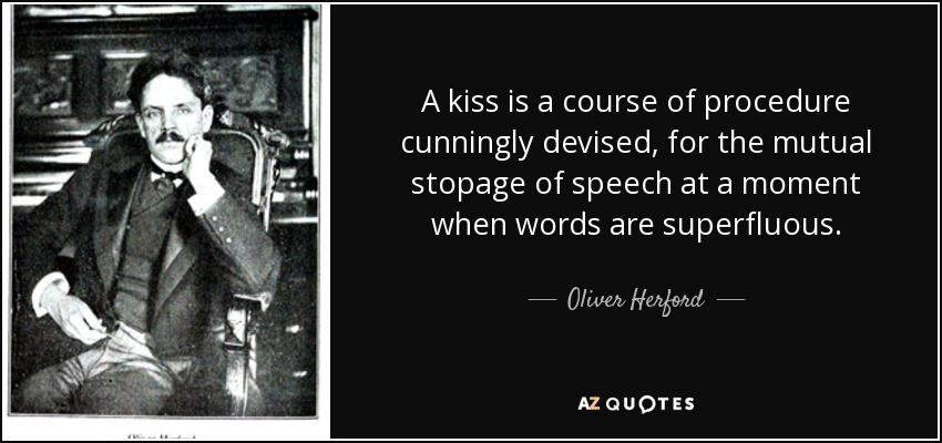 A kiss is a course of procedure cunningly devised, for the mutual stopage of speech at a moment when words are superfluous. - Oliver Herford