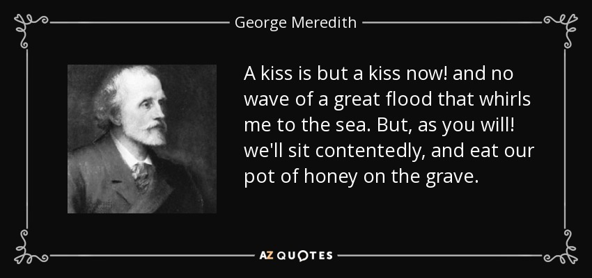 A kiss is but a kiss now! and no wave of a great flood that whirls me to the sea. But, as you will! we'll sit contentedly, and eat our pot of honey on the grave. - George Meredith