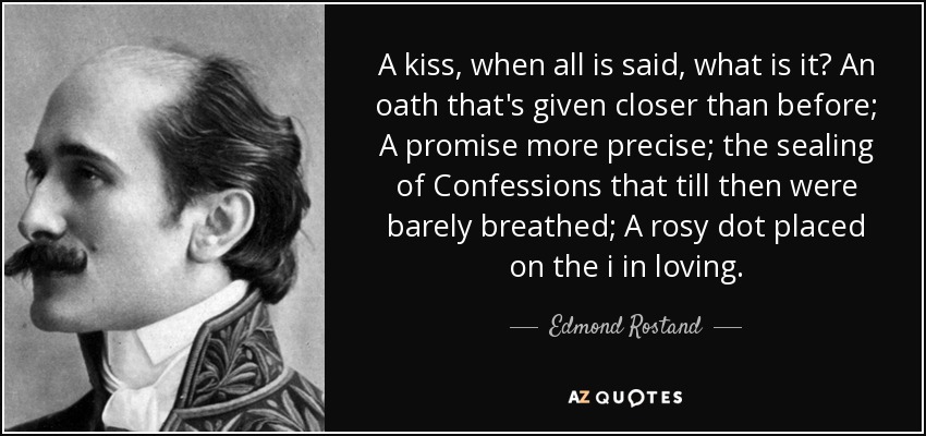 A kiss, when all is said, what is it? An oath that's given closer than before; A promise more precise; the sealing of Confessions that till then were barely breathed; A rosy dot placed on the i in loving. - Edmond Rostand