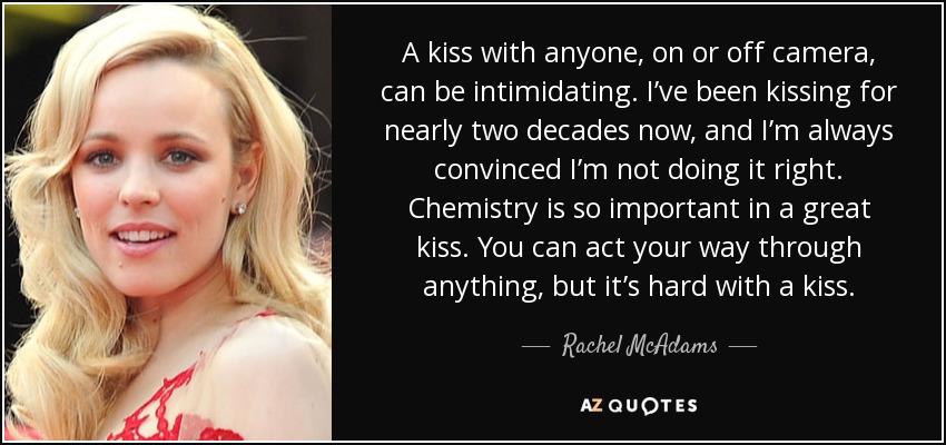 A kiss with anyone, on or off camera, can be intimidating. I’ve been kissing for nearly two decades now, and I’m always convinced I’m not doing it right. Chemistry is so important in a great kiss. You can act your way through anything, but it’s hard with a kiss. - Rachel McAdams