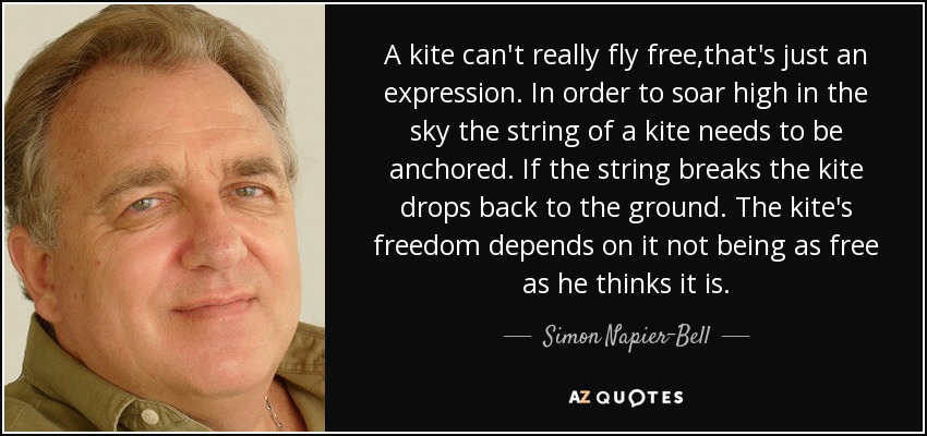 A kite can't really fly free,that's just an expression. In order to soar high in the sky the string of a kite needs to be anchored. If the string breaks the kite drops back to the ground. The kite's freedom depends on it not being as free as he thinks it is. - Simon Napier-Bell
