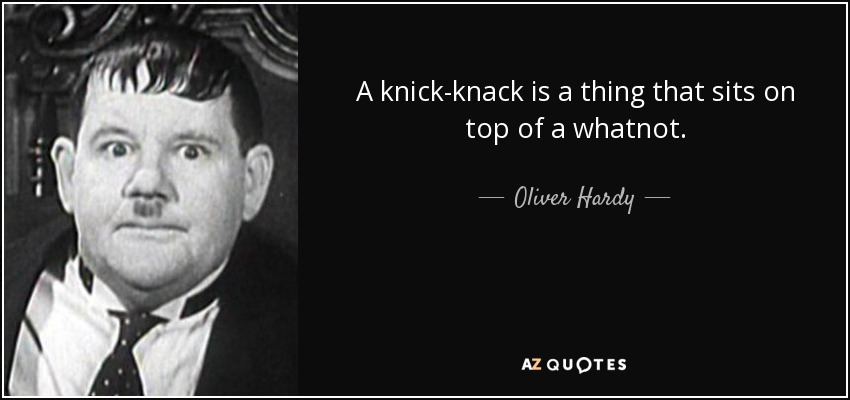 A knick-knack is a thing that sits on top of a whatnot. - Oliver Hardy