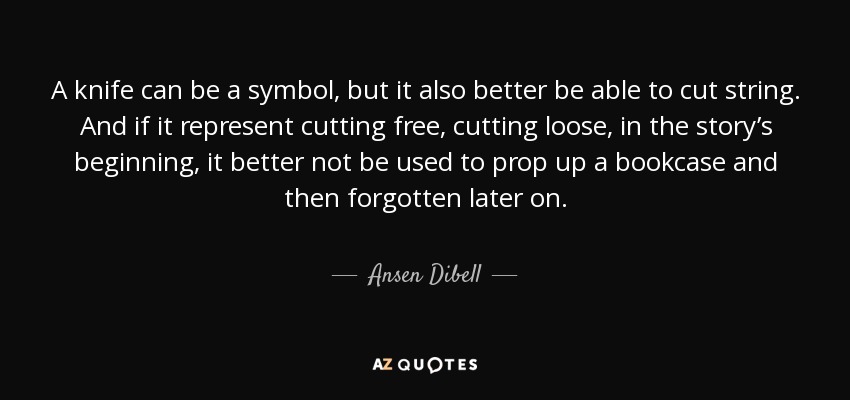 A knife can be a symbol, but it also better be able to cut string. And if it represent cutting free, cutting loose, in the story’s beginning, it better not be used to prop up a bookcase and then forgotten later on. - Ansen Dibell