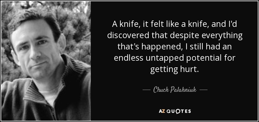 A knife, it felt like a knife, and I'd discovered that despite everything that's happened, I still had an endless untapped potential for getting hurt. - Chuck Palahniuk