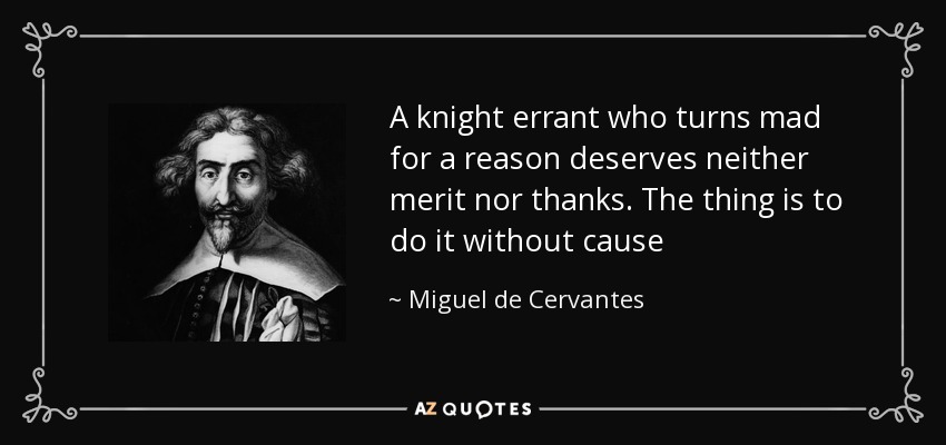 A knight errant who turns mad for a reason deserves neither merit nor thanks. The thing is to do it without cause - Miguel de Cervantes