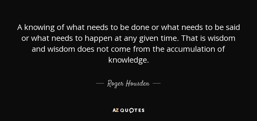 A knowing of what needs to be done or what needs to be said or what needs to happen at any given time. That is wisdom and wisdom does not come from the accumulation of knowledge. - Roger Housden