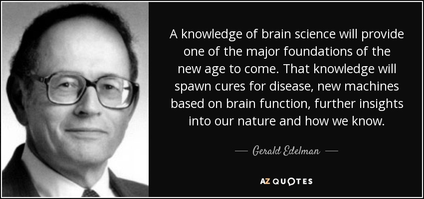 A knowledge of brain science will provide one of the major foundations of the new age to come. That knowledge will spawn cures for disease, new machines based on brain function, further insights into our nature and how we know. - Gerald Edelman