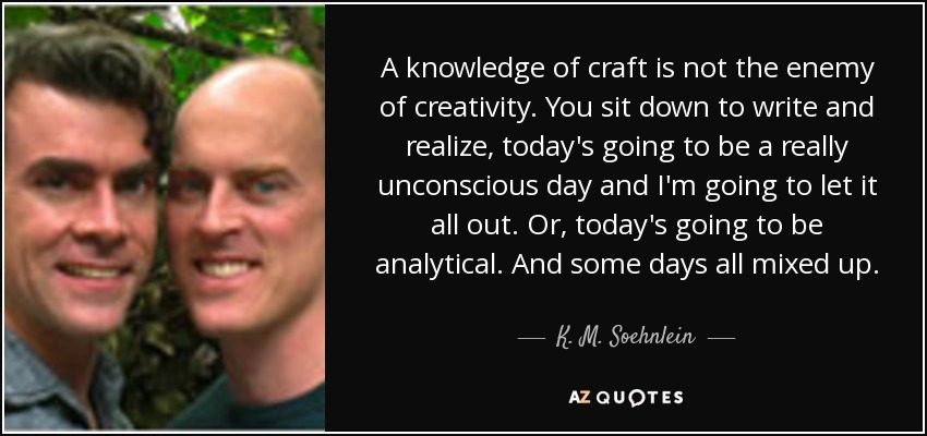 A knowledge of craft is not the enemy of creativity. You sit down to write and realize, today's going to be a really unconscious day and I'm going to let it all out. Or, today's going to be analytical. And some days all mixed up. - K. M. Soehnlein