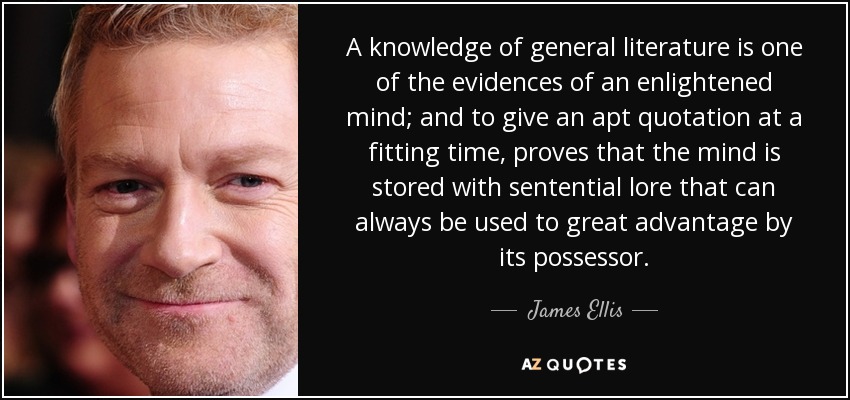 A knowledge of general literature is one of the evidences of an enlightened mind; and to give an apt quotation at a fitting time, proves that the mind is stored with sentential lore that can always be used to great advantage by its possessor. - James Ellis