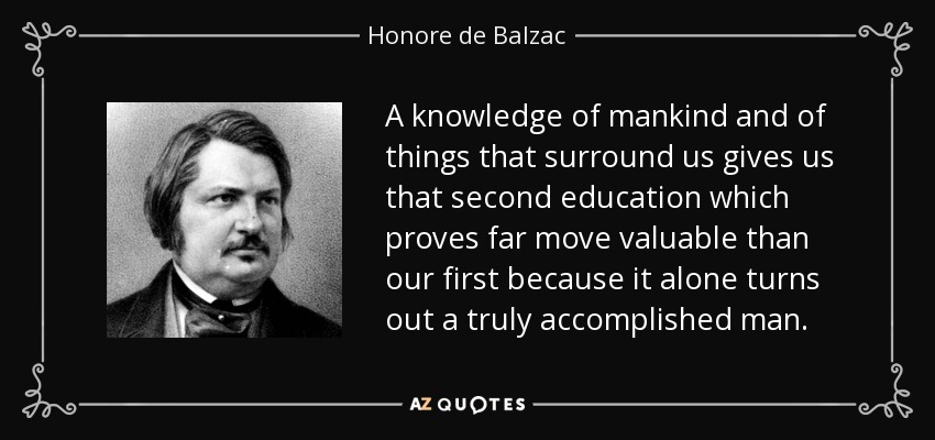 A knowledge of mankind and of things that surround us gives us that second education which proves far move valuable than our first because it alone turns out a truly accomplished man. - Honore de Balzac