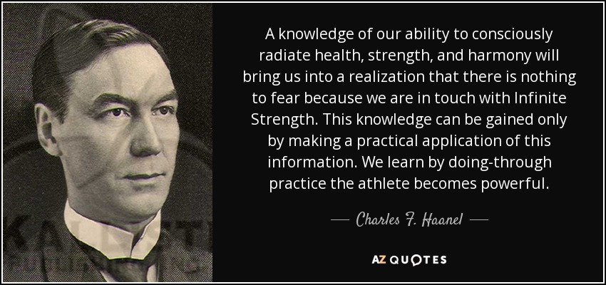 A knowledge of our ability to consciously radiate health, strength, and harmony will bring us into a realization that there is nothing to fear because we are in touch with Infinite Strength. This knowledge can be gained only by making a practical application of this information. We learn by doing-through practice the athlete becomes powerful. - Charles F. Haanel