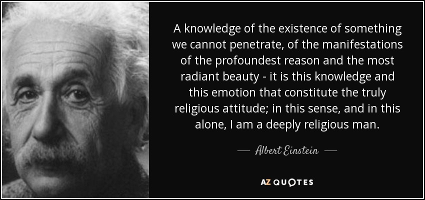 A knowledge of the existence of something we cannot penetrate, of the manifestations of the profoundest reason and the most radiant beauty - it is this knowledge and this emotion that constitute the truly religious attitude; in this sense, and in this alone, I am a deeply religious man. - Albert Einstein