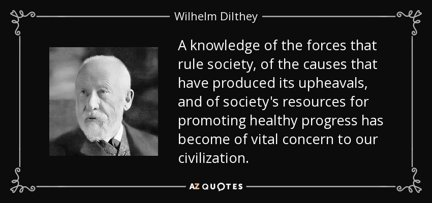 A knowledge of the forces that rule society, of the causes that have produced its upheavals, and of society's resources for promoting healthy progress has become of vital concern to our civilization. - Wilhelm Dilthey