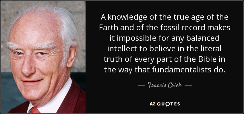A knowledge of the true age of the Earth and of the fossil record makes it impossible for any balanced intellect to believe in the literal truth of every part of the Bible in the way that fundamentalists do. - Francis Crick