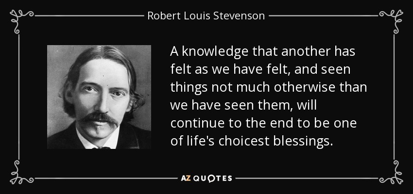 A knowledge that another has felt as we have felt, and seen things not much otherwise than we have seen them, will continue to the end to be one of life's choicest blessings. - Robert Louis Stevenson
