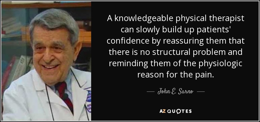 A knowledgeable physical therapist can slowly build up patients' confidence by reassuring them that there is no structural problem and reminding them of the physiologic reason for the pain. - John E. Sarno