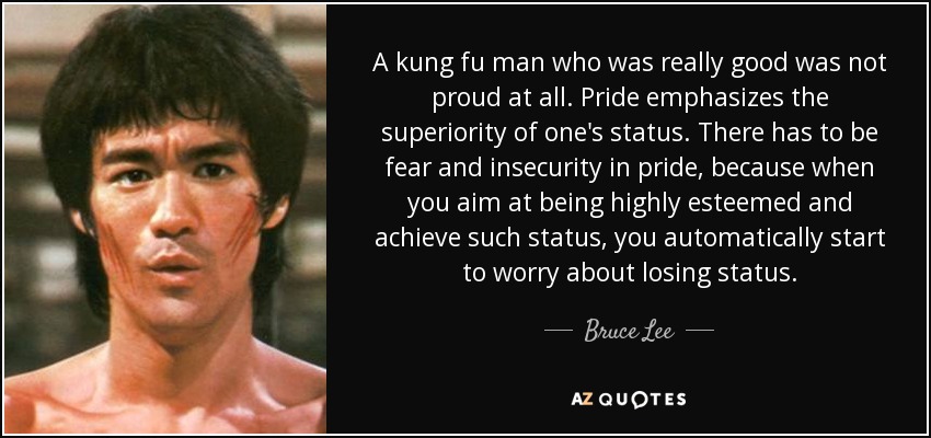 A kung fu man who was really good was not proud at all. Pride emphasizes the superiority of one's status. There has to be fear and insecurity in pride, because when you aim at being highly esteemed and achieve such status, you automatically start to worry about losing status. - Bruce Lee