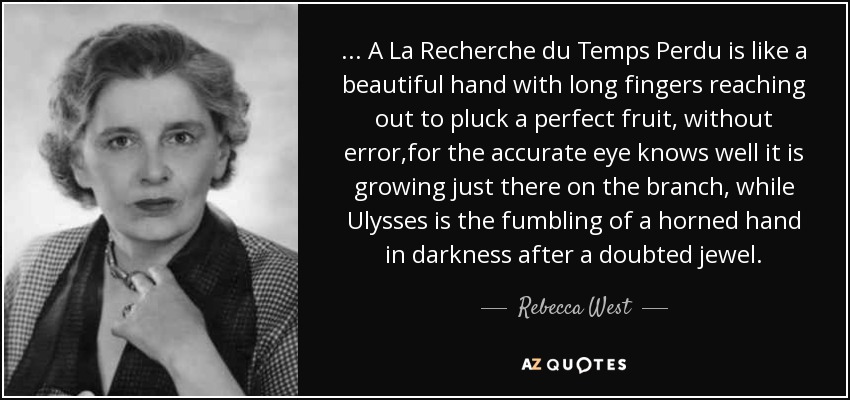 ... A La Recherche du Temps Perdu is like a beautiful hand with long fingers reaching out to pluck a perfect fruit, without error,for the accurate eye knows well it is growing just there on the branch, while Ulysses is the fumbling of a horned hand in darkness after a doubted jewel. - Rebecca West
