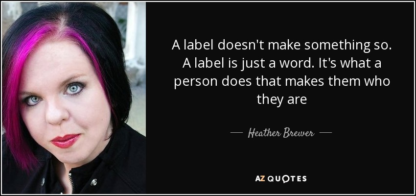 A label doesn't make something so. A label is just a word. It's what a person does that makes them who they are - Heather Brewer