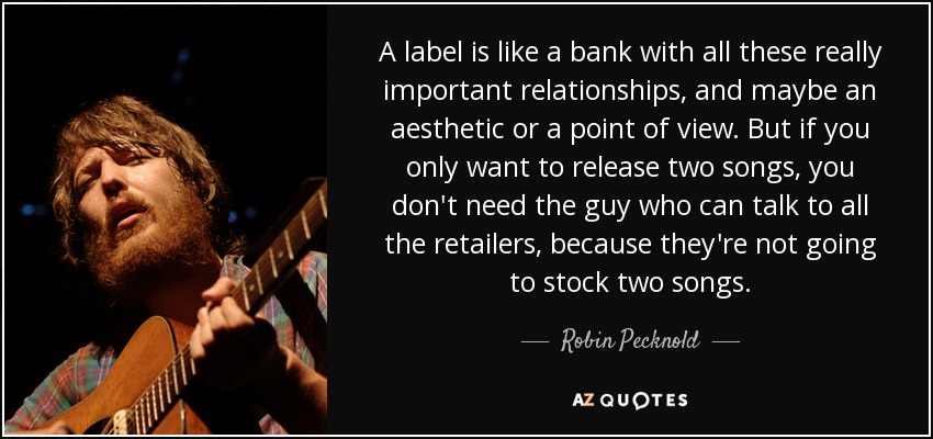 A label is like a bank with all these really important relationships, and maybe an aesthetic or a point of view. But if you only want to release two songs, you don't need the guy who can talk to all the retailers, because they're not going to stock two songs. - Robin Pecknold