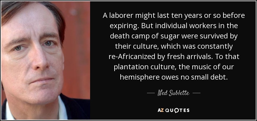 A laborer might last ten years or so before expiring. But individual workers in the death camp of sugar were survived by their culture, which was constantly re-Africanized by fresh arrivals. To that plantation culture, the music of our hemisphere owes no small debt. - Ned Sublette
