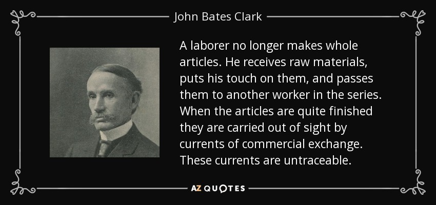 A laborer no longer makes whole articles. He receives raw materials, puts his touch on them, and passes them to another worker in the series. When the articles are quite finished they are carried out of sight by currents of commercial exchange. These currents are untraceable. - John Bates Clark