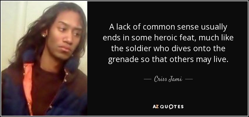 A lack of common sense usually ends in some heroic feat, much like the soldier who dives onto the grenade so that others may live. - Criss Jami