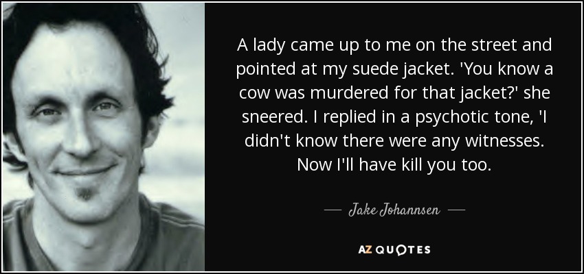 A lady came up to me on the street and pointed at my suede jacket. 'You know a cow was murdered for that jacket?' she sneered. I replied in a psychotic tone, 'I didn't know there were any witnesses. Now I'll have kill you too. - Jake Johannsen