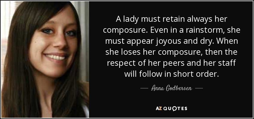 A lady must retain always her composure. Even in a rainstorm, she must appear joyous and dry. When she loses her composure, then the respect of her peers and her staff will follow in short order. - Anna Godbersen