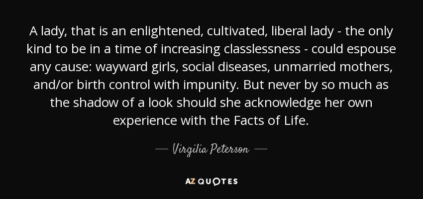 A lady, that is an enlightened, cultivated, liberal lady - the only kind to be in a time of increasing classlessness - could espouse any cause: wayward girls, social diseases, unmarried mothers, and/or birth control with impunity. But never by so much as the shadow of a look should she acknowledge her own experience with the Facts of Life. - Virgilia Peterson