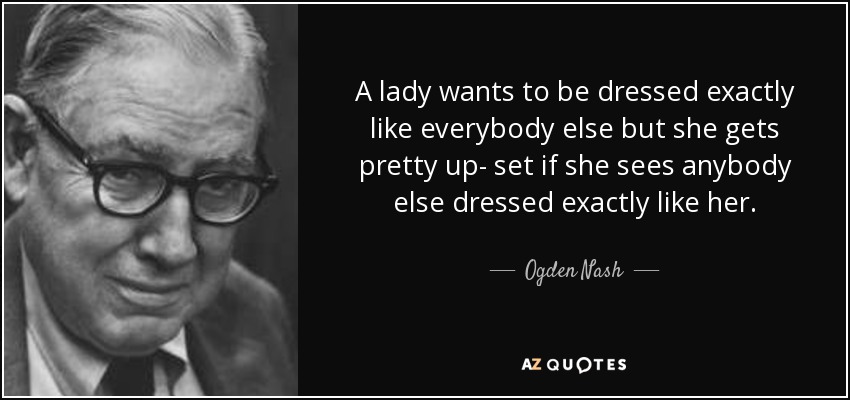 A lady wants to be dressed exactly like everybody else but she gets pretty up- set if she sees anybody else dressed exactly like her. - Ogden Nash