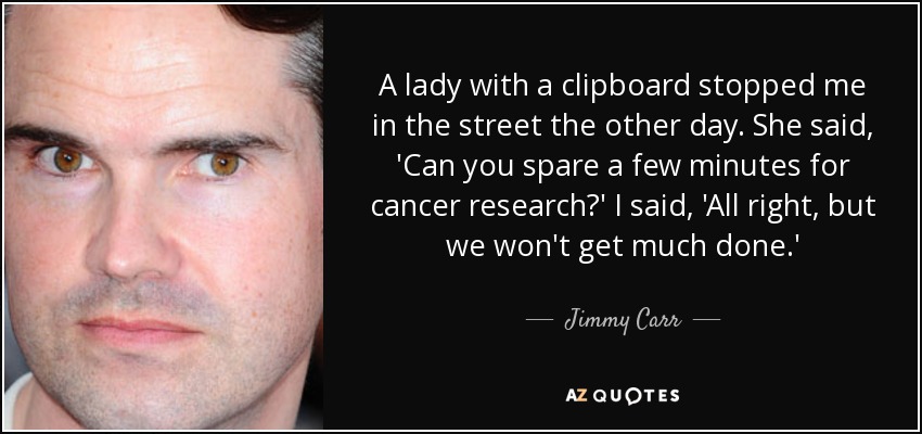 A lady with a clipboard stopped me in the street the other day. She said, 'Can you spare a few minutes for cancer research?' I said, 'All right, but we won't get much done.' - Jimmy Carr