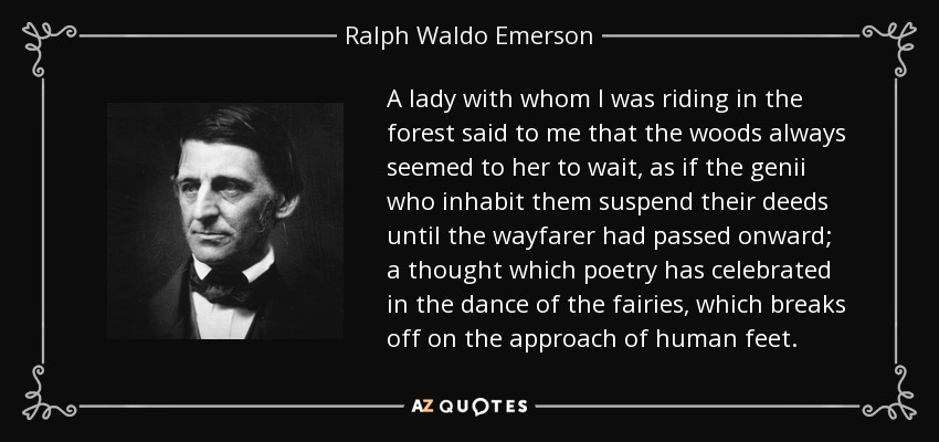 A lady with whom I was riding in the forest said to me that the woods always seemed to her to wait, as if the genii who inhabit them suspend their deeds until the wayfarer had passed onward; a thought which poetry has celebrated in the dance of the fairies, which breaks off on the approach of human feet. - Ralph Waldo Emerson