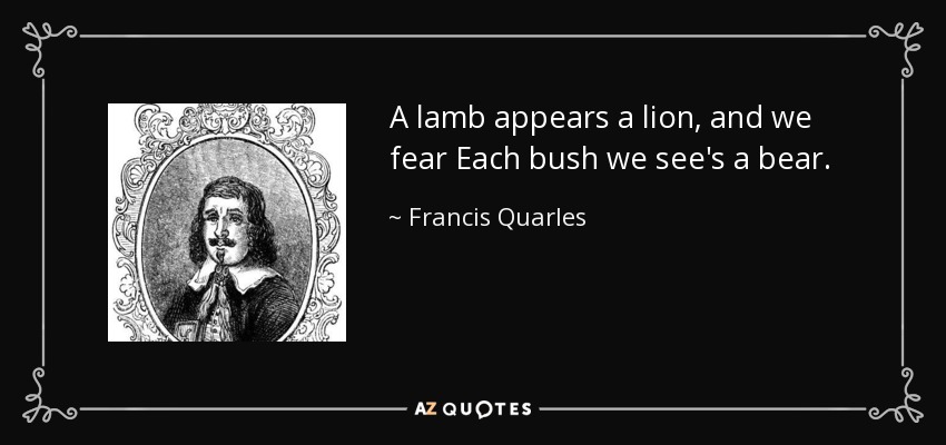 A lamb appears a lion, and we fear Each bush we see's a bear. - Francis Quarles