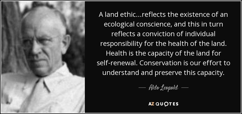 A land ethic...reflects the existence of an ecological conscience, and this in turn reflects a conviction of individual responsibility for the health of the land. Health is the capacity of the land for self-renewal. Conservation is our effort to understand and preserve this capacity. - Aldo Leopold