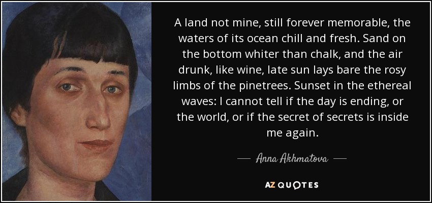 A land not mine, still forever memorable, the waters of its ocean chill and fresh. Sand on the bottom whiter than chalk, and the air drunk, like wine, late sun lays bare the rosy limbs of the pinetrees. Sunset in the ethereal waves: I cannot tell if the day is ending, or the world, or if the secret of secrets is inside me again. - Anna Akhmatova