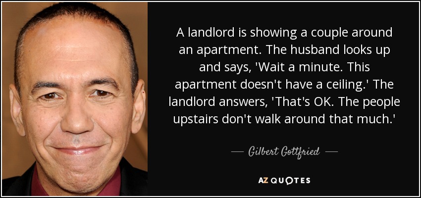 A landlord is showing a couple around an apartment. The husband looks up and says, 'Wait a minute. This apartment doesn't have a ceiling.' The landlord answers, 'That's OK. The people upstairs don't walk around that much.' - Gilbert Gottfried