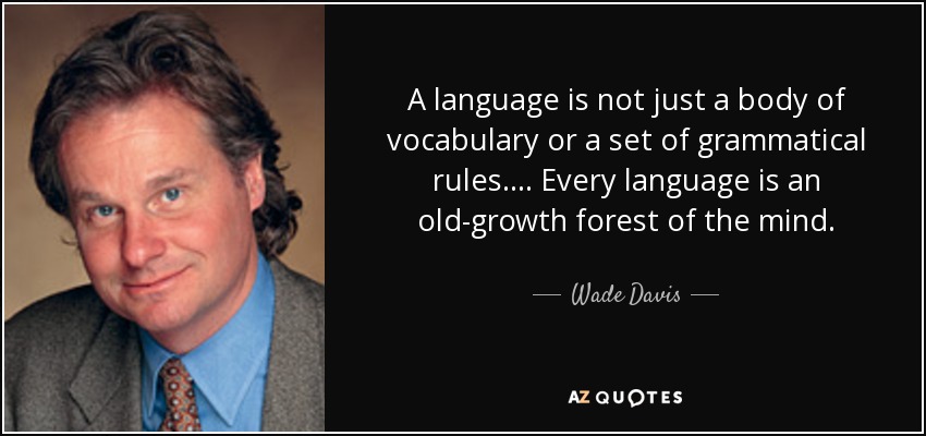 A language is not just a body of vocabulary or a set of grammatical rules. ... Every language is an old-growth forest of the mind. - Wade Davis