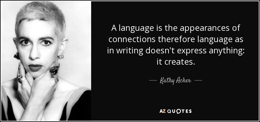 A language is the appearances of connections therefore language as in writing doesn't express anything: it creates. - Kathy Acker